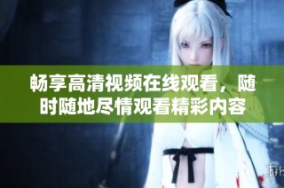 畅享高清视频在线观看，随时随地尽情观看精彩内容