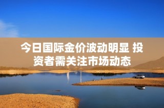 今日国际金价波动明显 投资者需关注市场动态