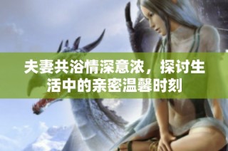 夫妻共浴情深意浓，探讨生活中的亲密温馨时刻