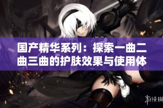 国产精华系列：探索一曲二曲三曲的护肤效果与使用体验