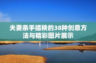 夫妻亲手插秧的38种创意方法与精彩图片展示