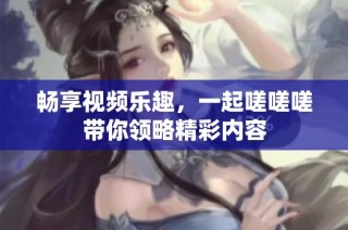 畅享视频乐趣，一起嗟嗟嗟带你领略精彩内容