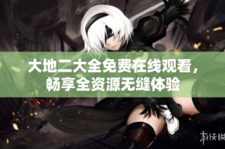 大地二大全免费在线观看，畅享全资源无缝体验