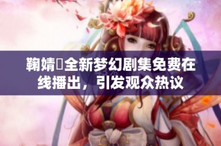 鞠婧祎全新梦幻剧集免费在线播出，引发观众热议