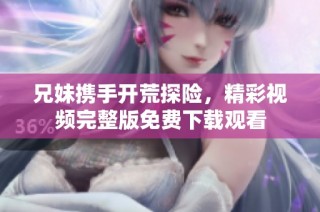 兄妹携手开荒探险，精彩视频完整版免费下载观看