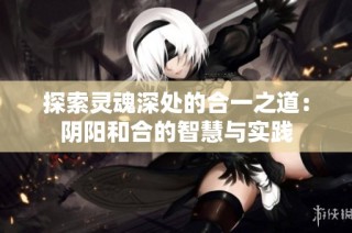 探索灵魂深处的合一之道：阴阳和合的智慧与实践