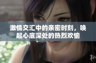 激情交汇中的亲密时刻，唤起心底深处的热烈欢愉