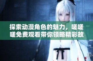 探索动漫角色的魅力，嗟嗟嗟免费观看带你领略精彩故事