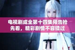 电视剧成全第十四集预告抢先看，精彩剧情不容错过
