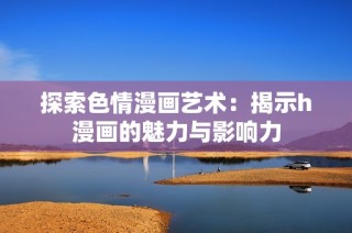 探索色情漫画艺术：揭示h漫画的魅力与影响力