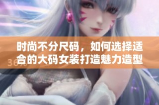 时尚不分尺码，如何选择适合的大码女装打造魅力造型