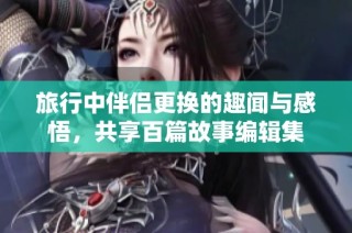旅行中伴侣更换的趣闻与感悟，共享百篇故事编辑集