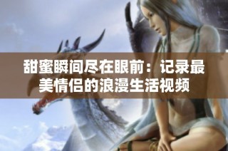 甜蜜瞬间尽在眼前：记录最美情侣的浪漫生活视频