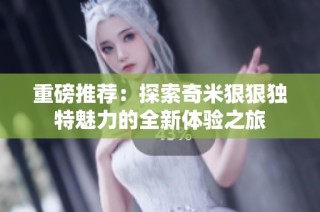 重磅推荐：探索奇米狠狠独特魅力的全新体验之旅