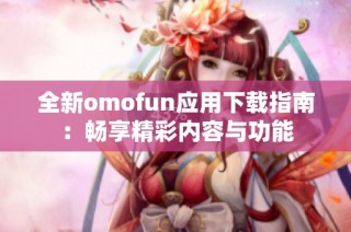 全新omofun应用下载指南：畅享精彩内容与功能