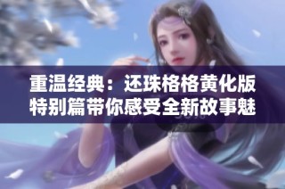 重温经典：还珠格格黄化版特别篇带你感受全新故事魅力