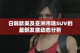 日韩欧美及亚洲市场SUV的最新发展动态分析