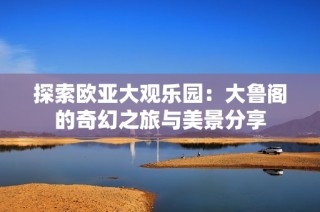 探索欧亚大观乐园：大鲁阁的奇幻之旅与美景分享