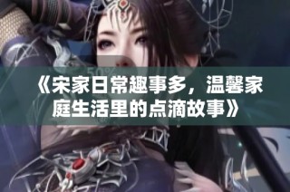 《宋家日常趣事多，温馨家庭生活里的点滴故事》