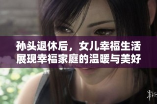 孙头退休后，女儿幸福生活展现幸福家庭的温暖与美好