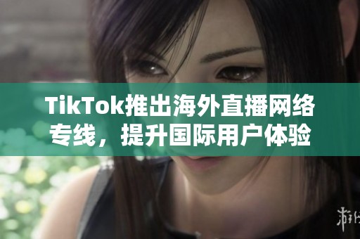 TikTok推出海外直播网络专线，提升国际用户体验