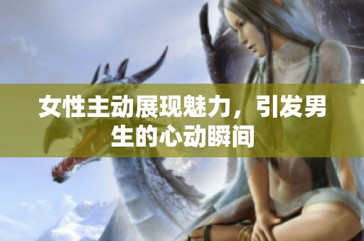 女性主动展现魅力，引发男生的心动瞬间
