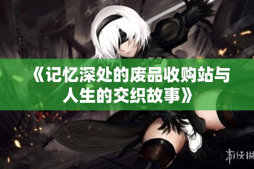《记忆深处的废品收购站与人生的交织故事》