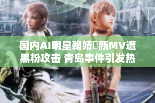国内AI明星鞠婧祎新MV遭黑粉攻击 青岛事件引发热议