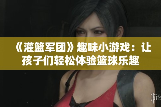 《灌篮军团》趣味小游戏：让孩子们轻松体验篮球乐趣