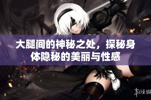 大腿间的神秘之处，探秘身体隐秘的美丽与性感