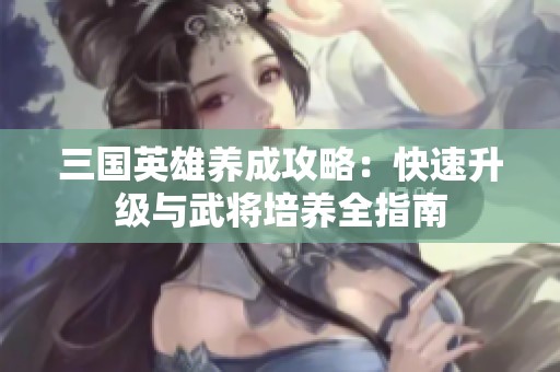 三国英雄养成攻略：快速升级与武将培养全指南