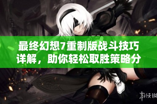 最终幻想7重制版战斗技巧详解，助你轻松取胜策略分享