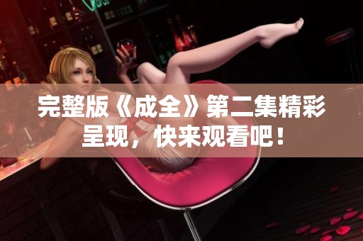 完整版《成全》第二集精彩呈现，快来观看吧！