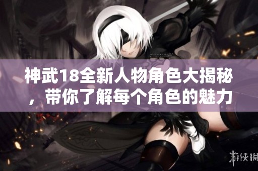 神武18全新人物角色大揭秘，带你了解每个角色的魅力与特点