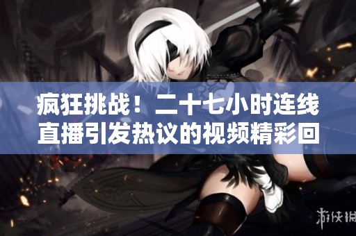 疯狂挑战！二十七小时连线直播引发热议的视频精彩回顾