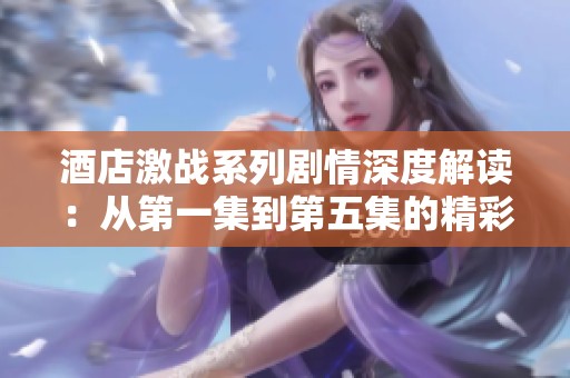 酒店激战系列剧情深度解读：从第一集到第五集的精彩回顾与分析