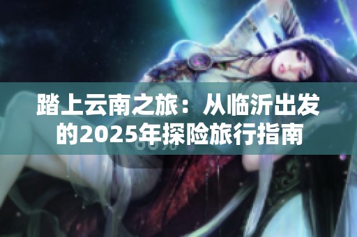 踏上云南之旅：从临沂出发的2025年探险旅行指南