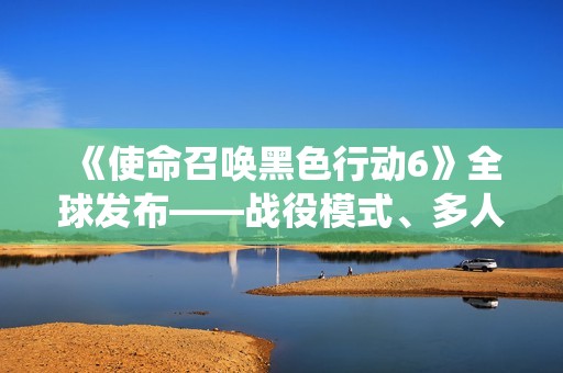 《使命召唤黑色行动6》全球发布——战役模式、多人对战与丧尸挑战详解