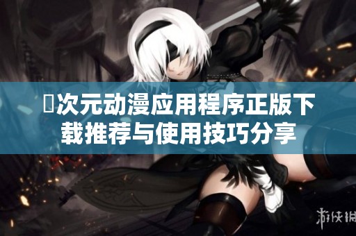 囧次元动漫应用程序正版下载推荐与使用技巧分享