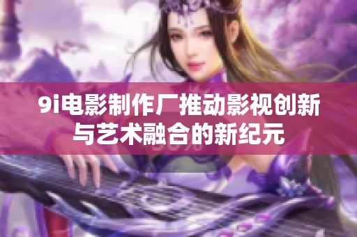 9i电影制作厂推动影视创新与艺术融合的新纪元