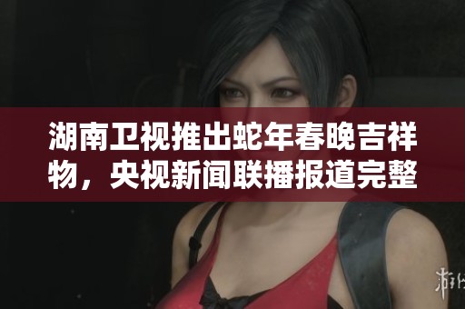 湖南卫视推出蛇年春晚吉祥物，央视新闻联播报道完整信息