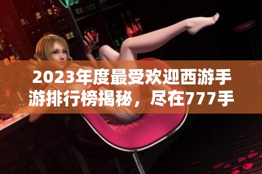 2023年度最受欢迎西游手游排行榜揭秘，尽在777手游网