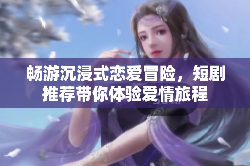 畅游沉浸式恋爱冒险，短剧推荐带你体验爱情旅程