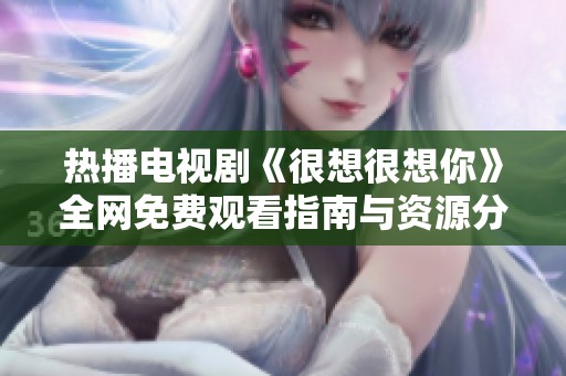热播电视剧《很想很想你》全网免费观看指南与资源分享