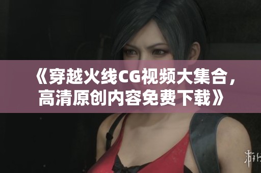 《穿越火线CG视频大集合，高清原创内容免费下载》