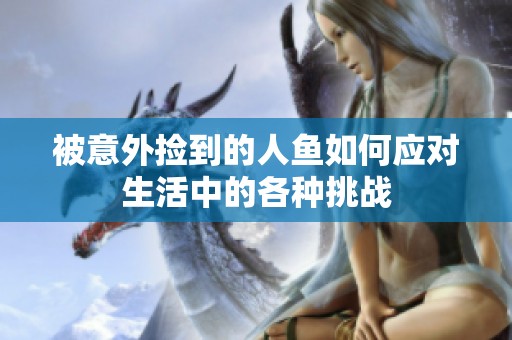 被意外捡到的人鱼如何应对生活中的各种挑战