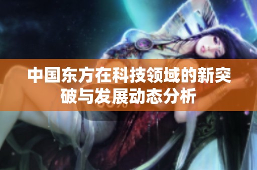 中国东方在科技领域的新突破与发展动态分析