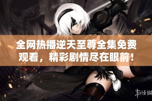 全网热播逆天至尊全集免费观看，精彩剧情尽在眼前！