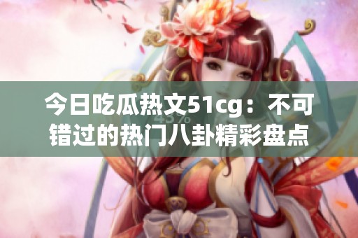 今日吃瓜热文51cg：不可错过的热门八卦精彩盘点