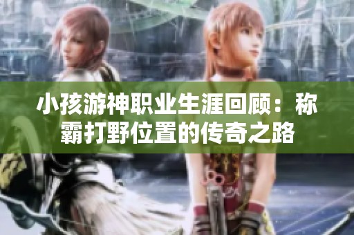 小孩游神职业生涯回顾：称霸打野位置的传奇之路
